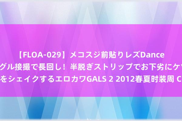 【FLOA-029】メコスジ前貼りレズDance オマ○コ喰い込みをローアングル接撮で長回し!半脱ぎストリップでお下劣にケツをシェイクするエロカワGALS 2 2012春夏时装周 Chloé后台揭秘:娇柔不娇弱