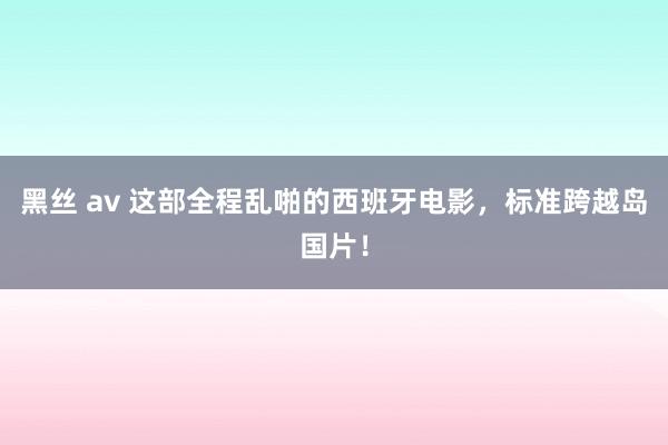 黑丝 av 这部全程乱啪的西班牙电影，标准跨越岛国片！
