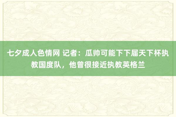七夕成人色情网 记者：瓜帅可能下下届天下杯执教国度队，他曾很接近执教英格兰