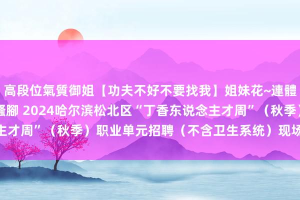 高段位氣質御姐【功夫不好不要找我】姐妹花~連體絲襪~大奶晃動~絲襪騷腳 2024哈尔滨松北区“丁香东说念主才周”（秋季）职业单元招聘（不含卫生系统）现场经验阐述见知