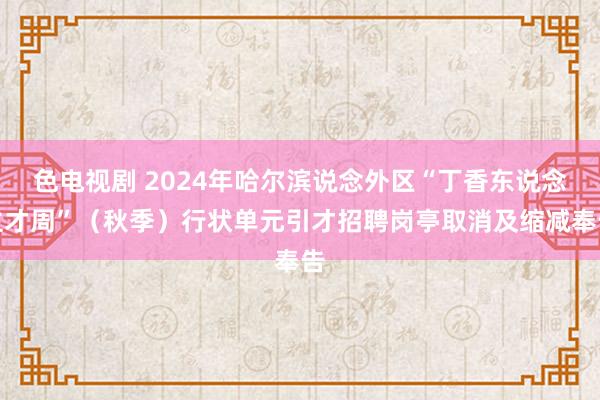 色电视剧 2024年哈尔滨说念外区“丁香东说念主才周”（秋季）行状单元引才招聘岗亭取消及缩减奉告