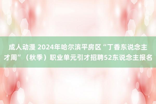 成人动漫 2024年哈尔滨平房区“丁香东说念主才周”（秋季）职业单元引才招聘52东说念主报名