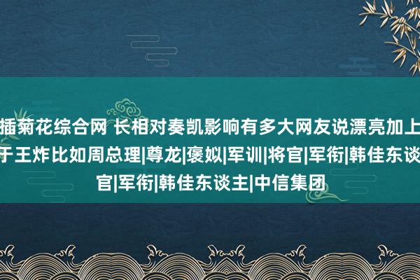 插菊花综合网 长相对奏凯影响有多大网友说漂亮加上其他优点等于王炸比如周总理|尊龙|褒姒|军训|将官|军衔|韩佳东谈主|中信集团