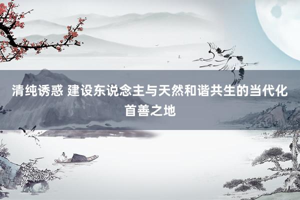 清纯诱惑 建设东说念主与天然和谐共生的当代化首善之地