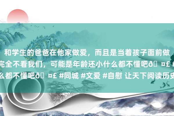 和学生的爸爸在他家做爱，而且是当着孩子面前做爱，太刺激了，孩子完全不看我们，可能是年龄还小什么都不懂吧🤣 #同城 #文爱 #自慰 让天下阅读历史真相