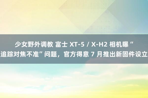 少女野外调教 富士 XT-5 / X-H2 相机曝“追踪对焦不准”问题，官方得意 7 月推出新固件设立