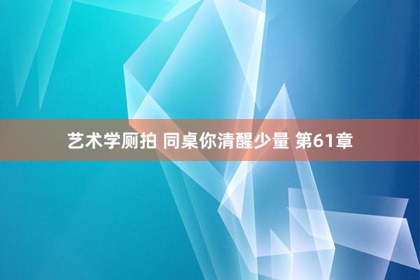 艺术学厕拍 同桌你清醒少量 第61章