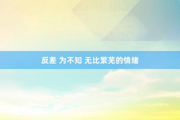 反差 为不知 无比繁芜的情绪