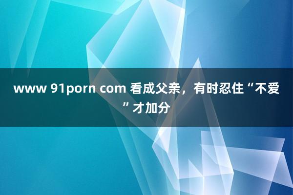 www 91porn com 看成父亲，有时忍住“不爱”才加分