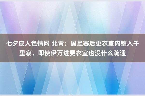 七夕成人色情网 北青：国足赛后更衣室内堕入千里寂，即使伊万进更衣室也没什么疏通