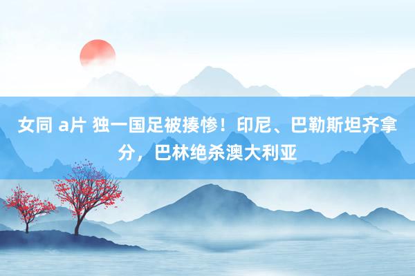 女同 a片 独一国足被揍惨！印尼、巴勒斯坦齐拿分，巴林绝杀澳大利亚
