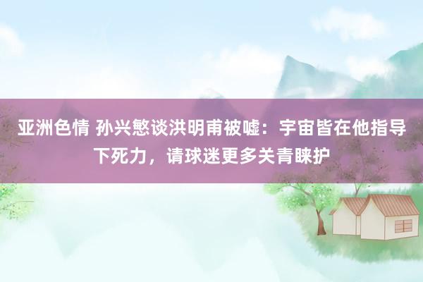 亚洲色情 孙兴慜谈洪明甫被嘘：宇宙皆在他指导下死力，请球迷更多关青睐护
