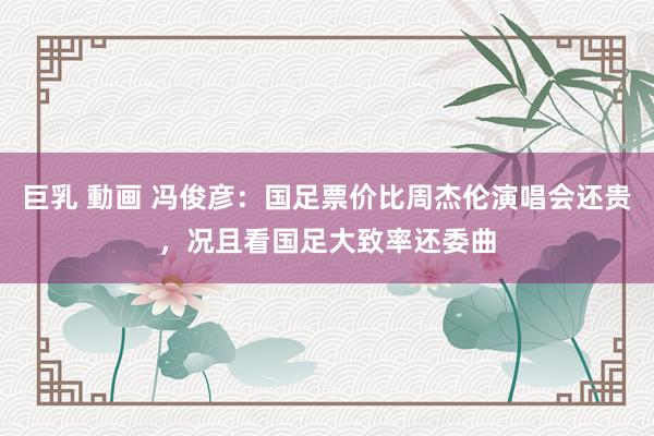 巨乳 動画 冯俊彦：国足票价比周杰伦演唱会还贵，况且看国足大致率还委曲