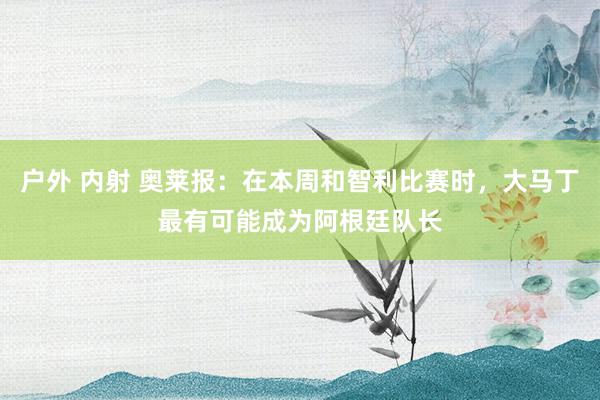 户外 内射 奥莱报：在本周和智利比赛时，大马丁最有可能成为阿根廷队长