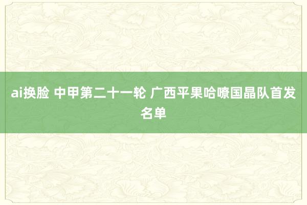 ai换脸 中甲第二十一轮 广西平果哈嘹国晶队首发名单