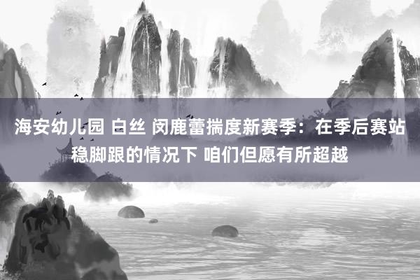海安幼儿园 白丝 闵鹿蕾揣度新赛季：在季后赛站稳脚跟的情况下 咱们但愿有所超越