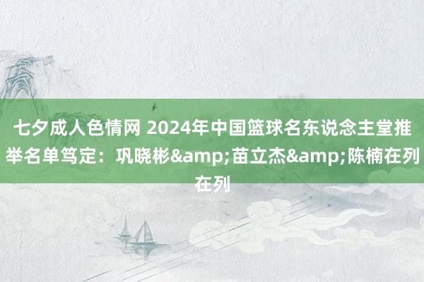 七夕成人色情网 2024年中国篮球名东说念主堂推举名单笃定：巩晓彬&苗立杰&陈楠在列