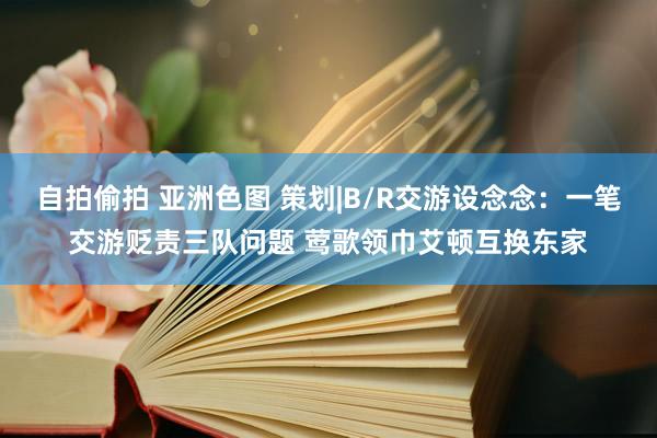自拍偷拍 亚洲色图 策划|B/R交游设念念：一笔交游贬责三队问题 莺歌领巾艾顿互换东家
