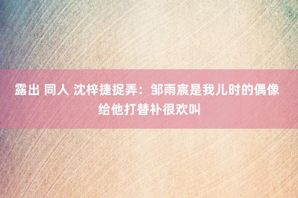 露出 同人 沈梓捷捉弄：邹雨宸是我儿时的偶像 给他打替补很欢叫