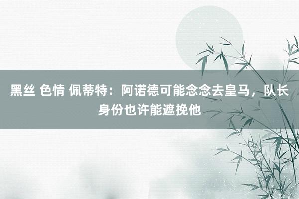 黑丝 色情 佩蒂特：阿诺德可能念念去皇马，队长身份也许能遮挽他