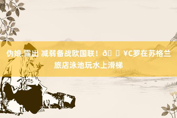 伪娘 露出 减弱备战欧国联！🎥C罗在苏格兰旅店泳池玩水上滑梯