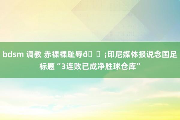 bdsm 调教 赤裸裸耻辱😡印尼媒体报说念国足标题“3连败已成净胜球仓库”