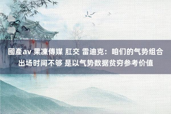 國產av 果凍傳媒 肛交 雷迪克：咱们的气势组合出场时间不够 是以气势数据贫穷参考价值