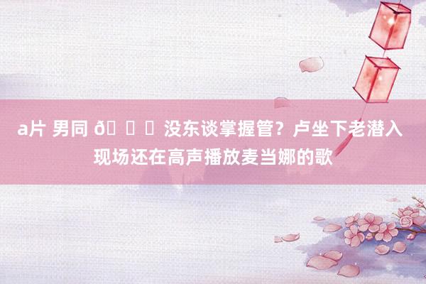 a片 男同 😂没东谈掌握管？卢坐下老潜入 现场还在高声播放麦当娜的歌
