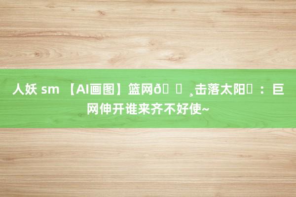 人妖 sm 【AI画图】篮网🕸击落太阳☀：巨网伸开谁来齐不好使~