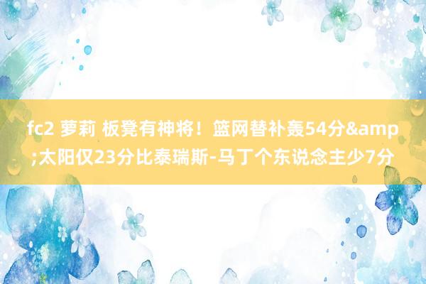 fc2 萝莉 板凳有神将！篮网替补轰54分&太阳仅23分比泰瑞斯-马丁个东说念主少7分