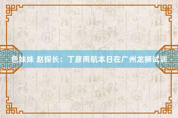 色妹妹 赵探长：丁彦雨航本日在广州龙狮试训
