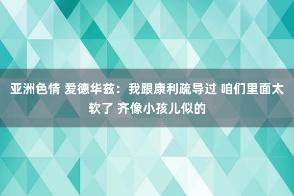 亚洲色情 爱德华兹：我跟康利疏导过 咱们里面太软了 齐像小孩儿似的