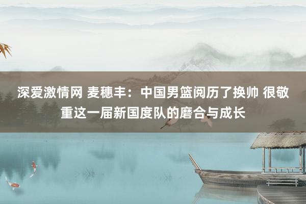 深爱激情网 麦穗丰：中国男篮阅历了换帅 很敬重这一届新国度队的磨合与成长