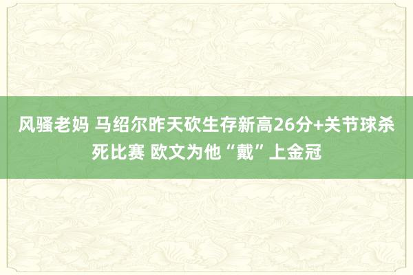 风骚老妈 马绍尔昨天砍生存新高26分+关节球杀死比赛 欧文为他“戴”上金冠