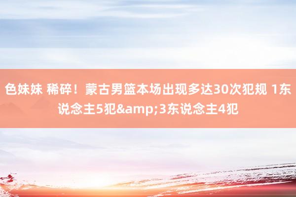 色妹妹 稀碎！蒙古男篮本场出现多达30次犯规 1东说念主5犯&3东说念主4犯