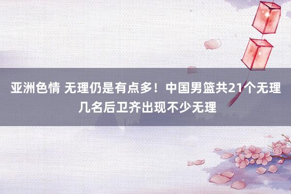 亚洲色情 无理仍是有点多！中国男篮共21个无理 几名后卫齐出现不少无理