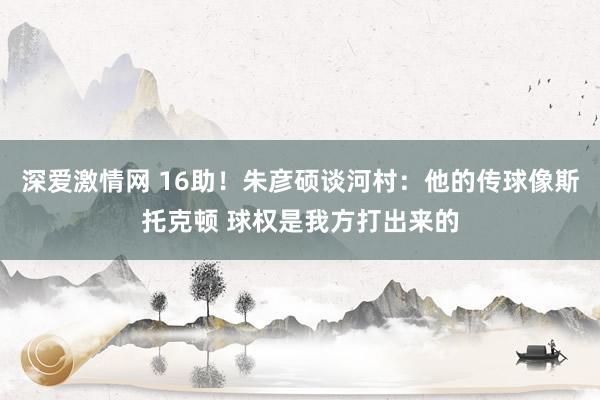 深爱激情网 16助！朱彦硕谈河村：他的传球像斯托克顿 球权是我方打出来的