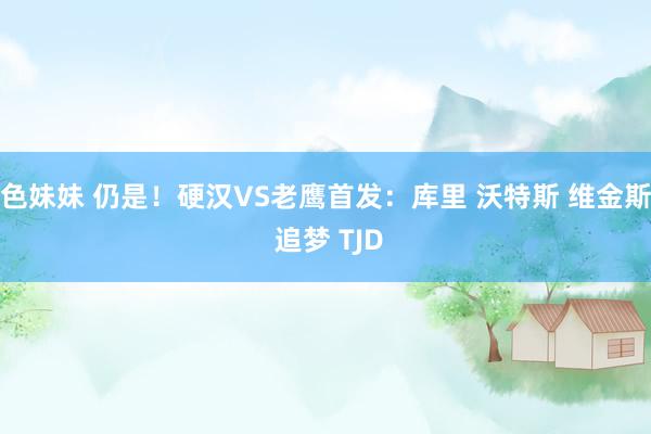 色妹妹 仍是！硬汉VS老鹰首发：库里 沃特斯 维金斯 追梦 TJD