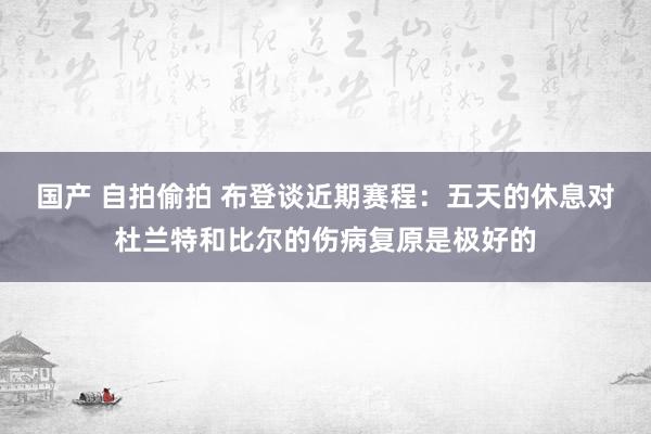 国产 自拍偷拍 布登谈近期赛程：五天的休息对杜兰特和比尔的伤病复原是极好的