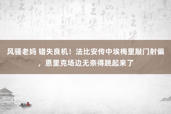 风骚老妈 错失良机！法比安传中埃梅里敲门射偏，恩里克场边无奈得跳起来了