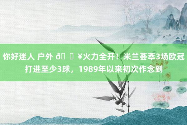 你好迷人 户外 🔥火力全开！米兰荟萃3场欧冠打进至少3球，1989年以来初次作念到