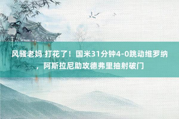 风骚老妈 打花了！国米31分钟4-0跳动维罗纳，阿斯拉尼助攻德弗里抽射破门