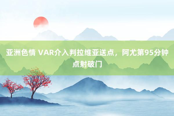 亚洲色情 VAR介入判拉维亚送点，阿尤第95分钟点射破门
