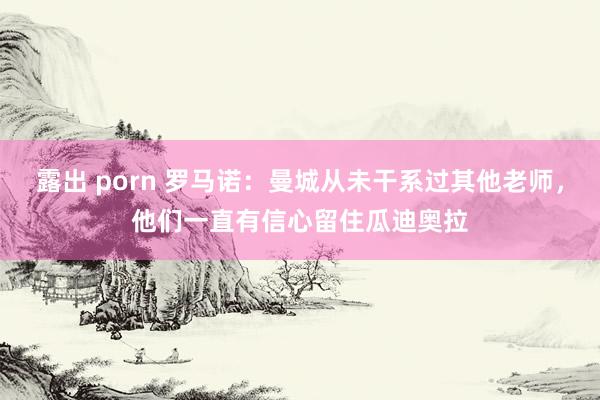 露出 porn 罗马诺：曼城从未干系过其他老师，他们一直有信心留住瓜迪奥拉