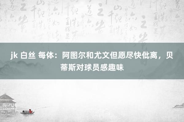 jk 白丝 每体：阿图尔和尤文但愿尽快仳离，贝蒂斯对球员感趣味