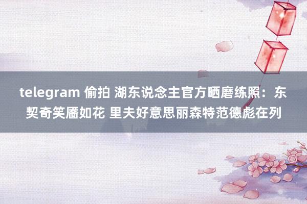 telegram 偷拍 湖东说念主官方晒磨练照：东契奇笑靥如花 里夫好意思丽森特范德彪在列