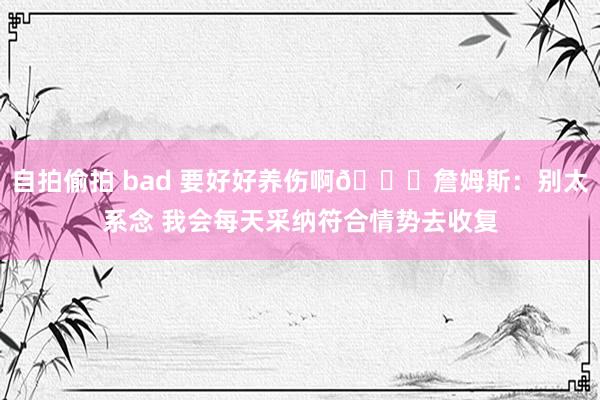 自拍偷拍 bad 要好好养伤啊😟詹姆斯：别太系念 我会每天采纳符合情势去收复