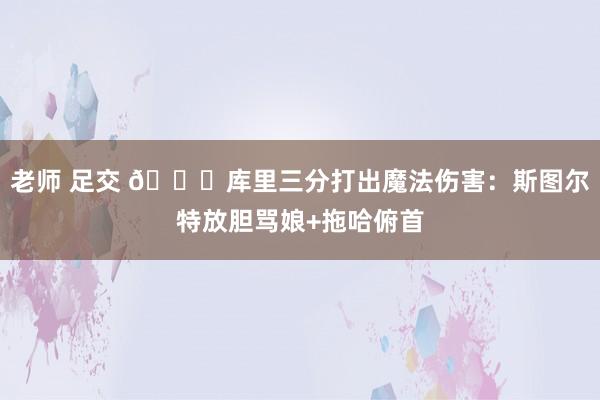 老师 足交 🌊库里三分打出魔法伤害：斯图尔特放胆骂娘+拖哈俯首