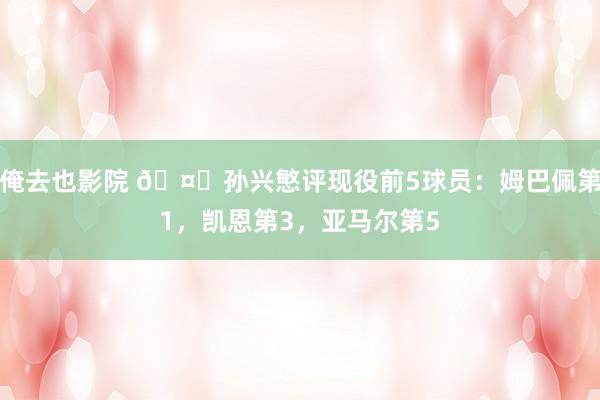 俺去也影院 🤔孙兴慜评现役前5球员：姆巴佩第1，凯恩第3，亚马尔第5