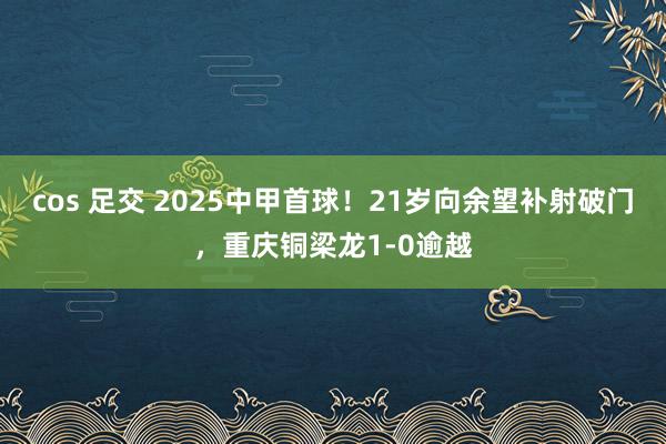 cos 足交 2025中甲首球！21岁向余望补射破门，重庆铜梁龙1-0逾越